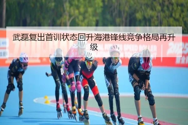武磊复出首训状态回升海港锋线竞争格局再升级